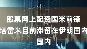 股票网上配资国米前锋塔雷米目前滞留在伊朗国内