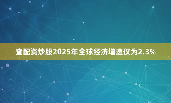 查配资炒股2025年全球经济增速仅为2.3%
