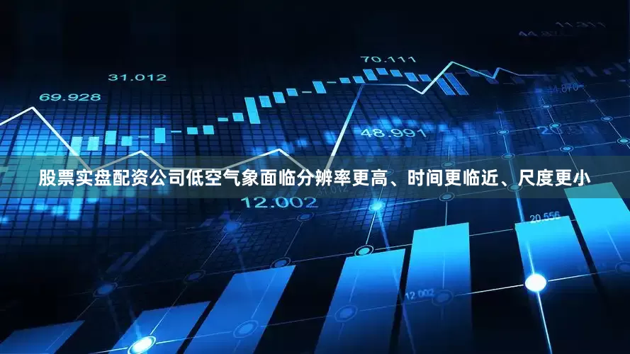 股票实盘配资公司低空气象面临分辨率更高、时间更临近、尺度更小