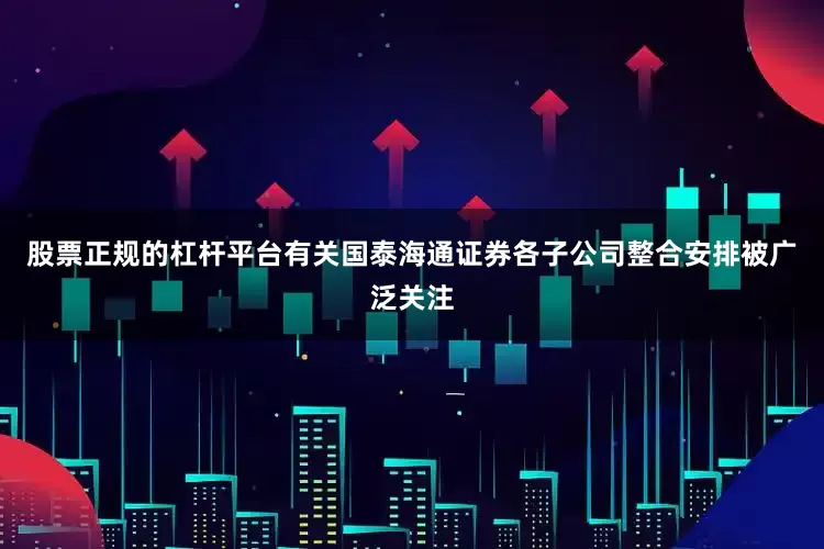 股票正规的杠杆平台有关国泰海通证券各子公司整合安排被广泛关注