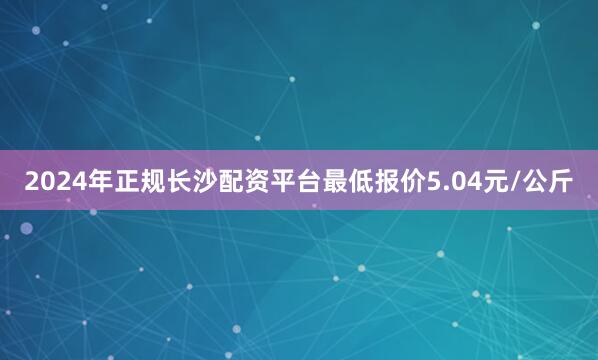 2024年正规长沙配资平台最低报价5.04元/公斤