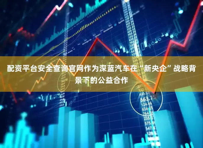配资平台安全查询官网作为深蓝汽车在“新央企”战略背景下的公益合作