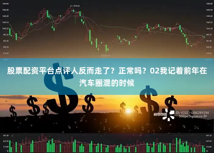 股票配资平台点评人反而走了？正常吗？02我记着前年在汽车圈混的时候