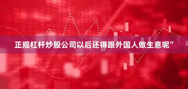 正规杠杆炒股公司以后还得跟外国人做生意呢”