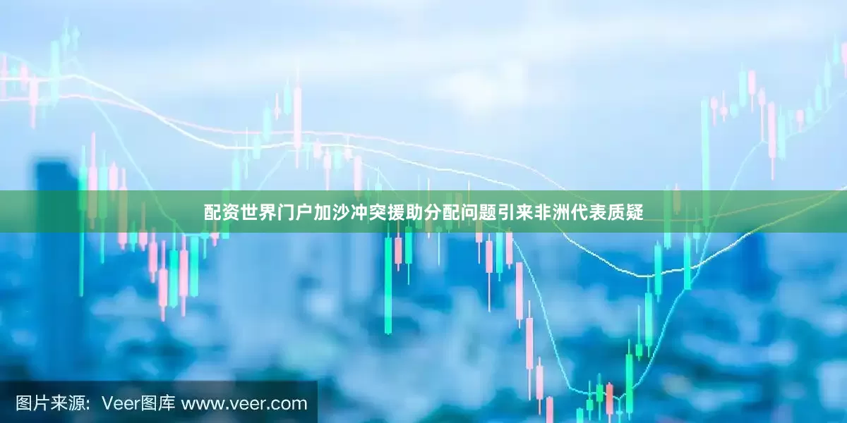 配资世界门户加沙冲突援助分配问题引来非洲代表质疑