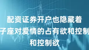 配资证券开户也隐藏着狮子座对爱情的占有欲和控制欲